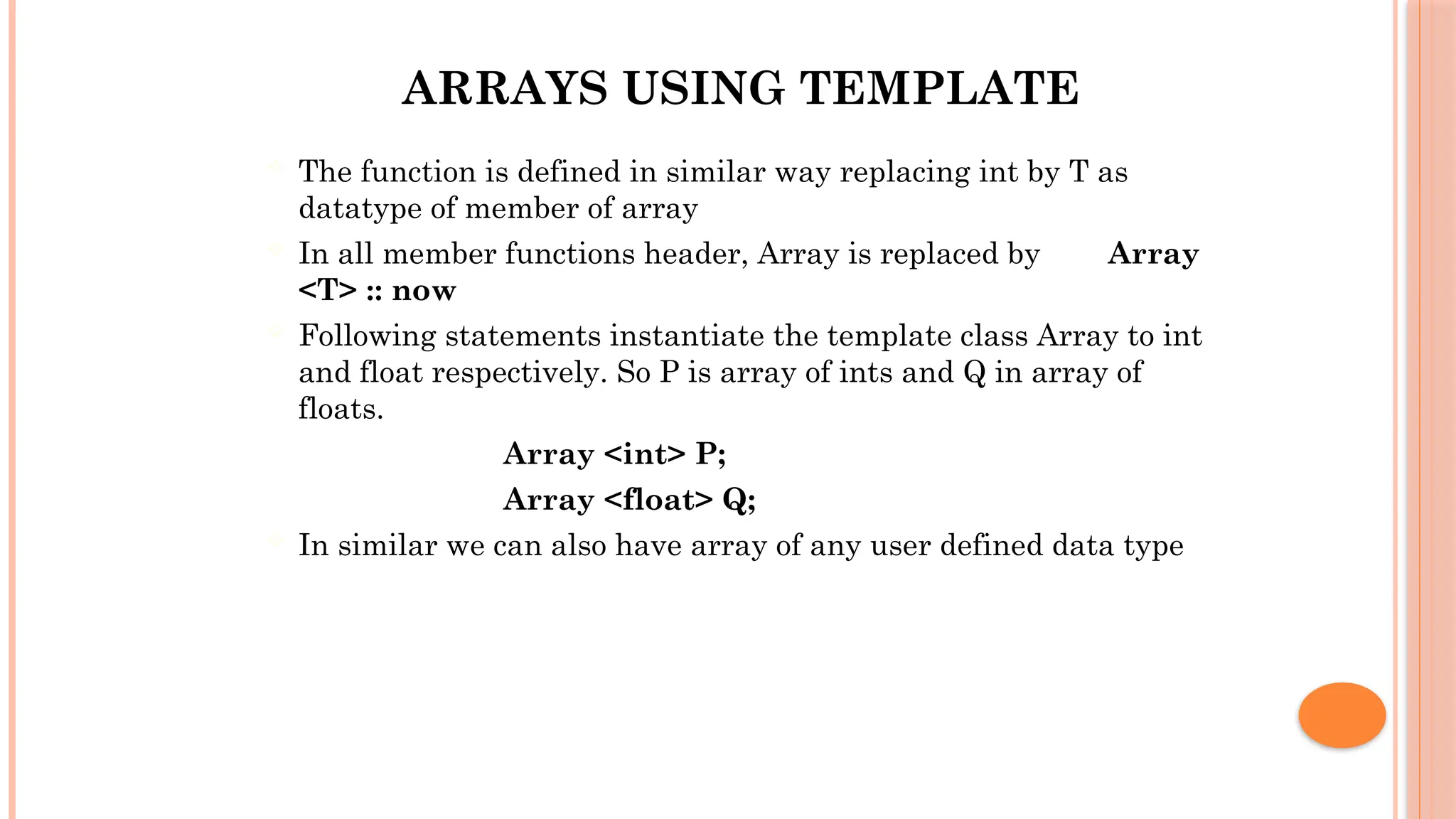 ARRAYS USING TEMPLATE  The function is defined in similar way replacing int by T as datatype of member of array  In all member functions header, Array is replaced by Array <T> :: now  Following statements instantiate the template class Array to int and float respectively. So P is array of ints and Q in array of floats. Array <int> P; Array <float> Q;  In similar we can also have array of any user defined data type 