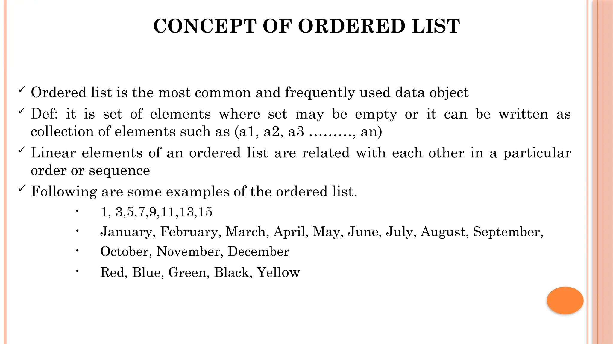 CONCEPT OF ORDERED LIST  Ordered list is the most common and frequently used data object  Def: it is set of elements where set may be empty or it can be written as collection of elements such as (a1, a2, a3 ………, an)  Linear elements of an ordered list are related with each other in a particular order or sequence  Following are some examples of the ordered list. • 1, 3,5,7,9,11,13,15 • January, February, March, April, May, June, July, August, September, • October, November, December • Red, Blue, Green, Black, Yellow 