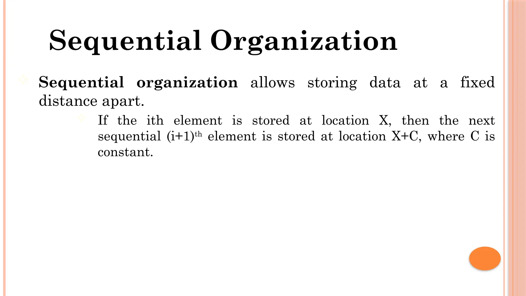 Sequential Organization  Sequential organization allows storing data at a fixed distance apart.  If the ith element is stored at location X, then the next sequential (i+1)th element is stored at location X+C, where C is constant. 