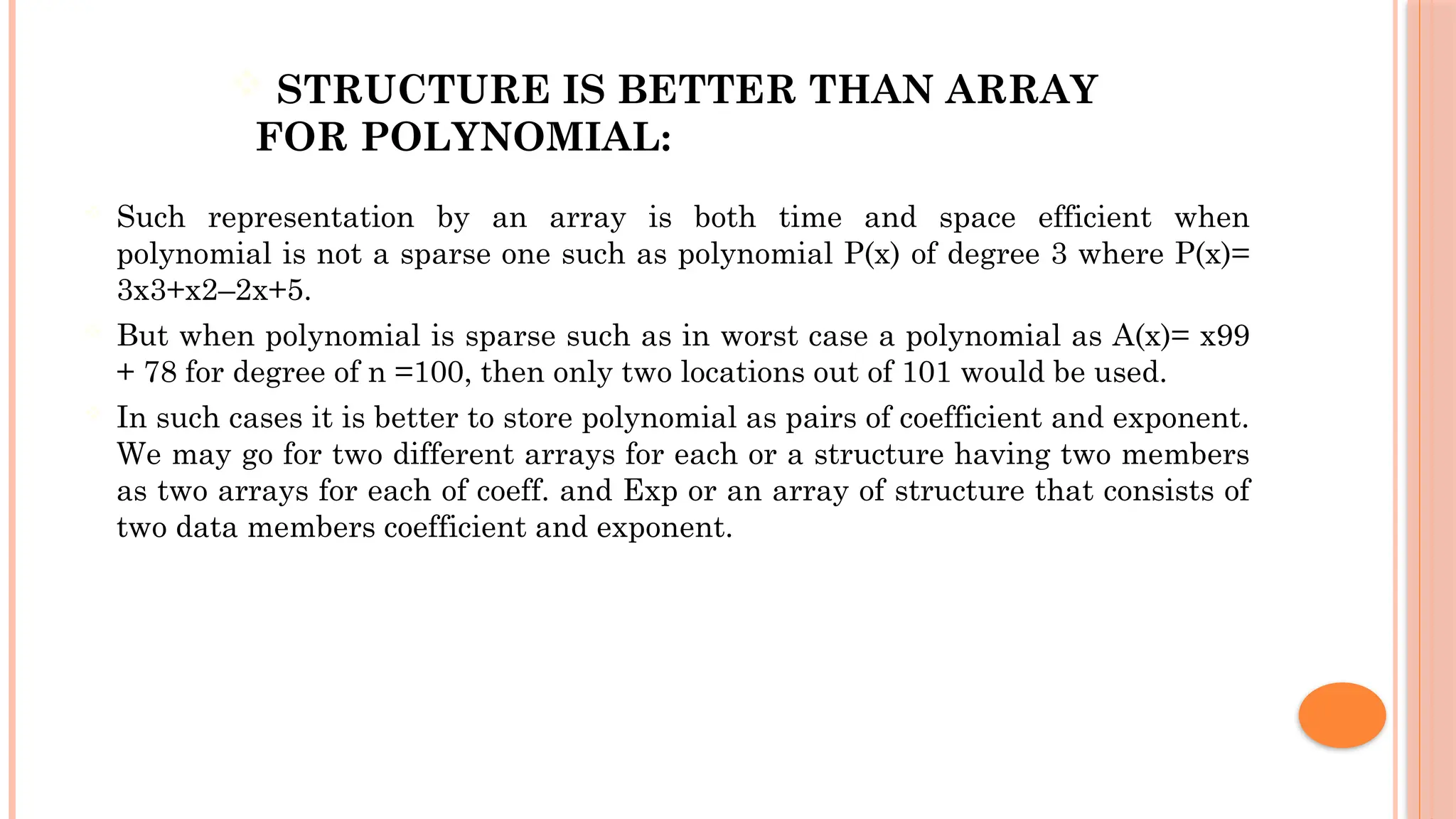  STRUCTURE IS BETTER THAN ARRAY FOR POLYNOMIAL:  Such representation by an array is both time and space efficient when polynomial is not a sparse one such as polynomial P(x) of degree 3 where P(x)= 3x3+x2–2x+5.  But when polynomial is sparse such as in worst case a polynomial as A(x)= x99 + 78 for degree of n =100, then only two locations out of 101 would be used.  In such cases it is better to store polynomial as pairs of coefficient and exponent. We may go for two different arrays for each or a structure having two members as two arrays for each of coeff. and Exp or an array of structure that consists of two data members coefficient and exponent. 