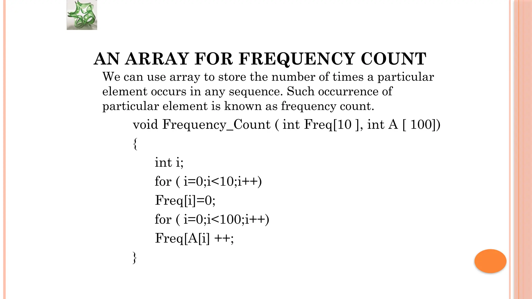 AN ARRAY FOR FREQUENCY COUNT We can use array to store the number of times a particular element occurs in any sequence. Such occurrence of particular element is known as frequency count. void Frequency_Count ( int Freq[10 ], int A [ 100]) { int i; for ( i=0;i<10;i++) Freq[i]=0; for ( i=0;i<100;i++) Freq[A[i] ++; } 