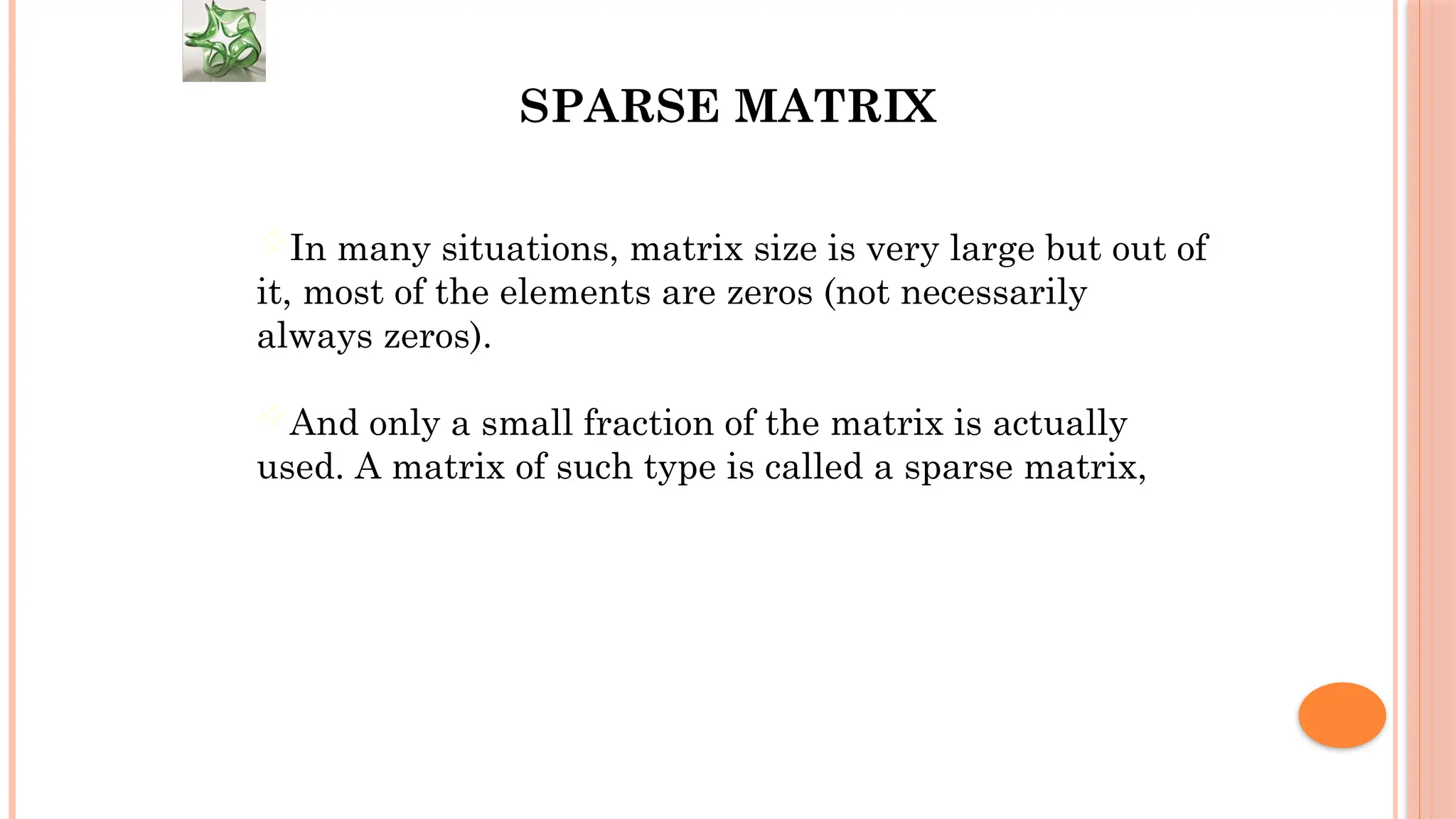 SPARSE MATRIX In many situations, matrix size is very large but out of it, most of the elements are zeros (not necessarily always zeros). And only a small fraction of the matrix is actually used. A matrix of such type is called a sparse matrix, 