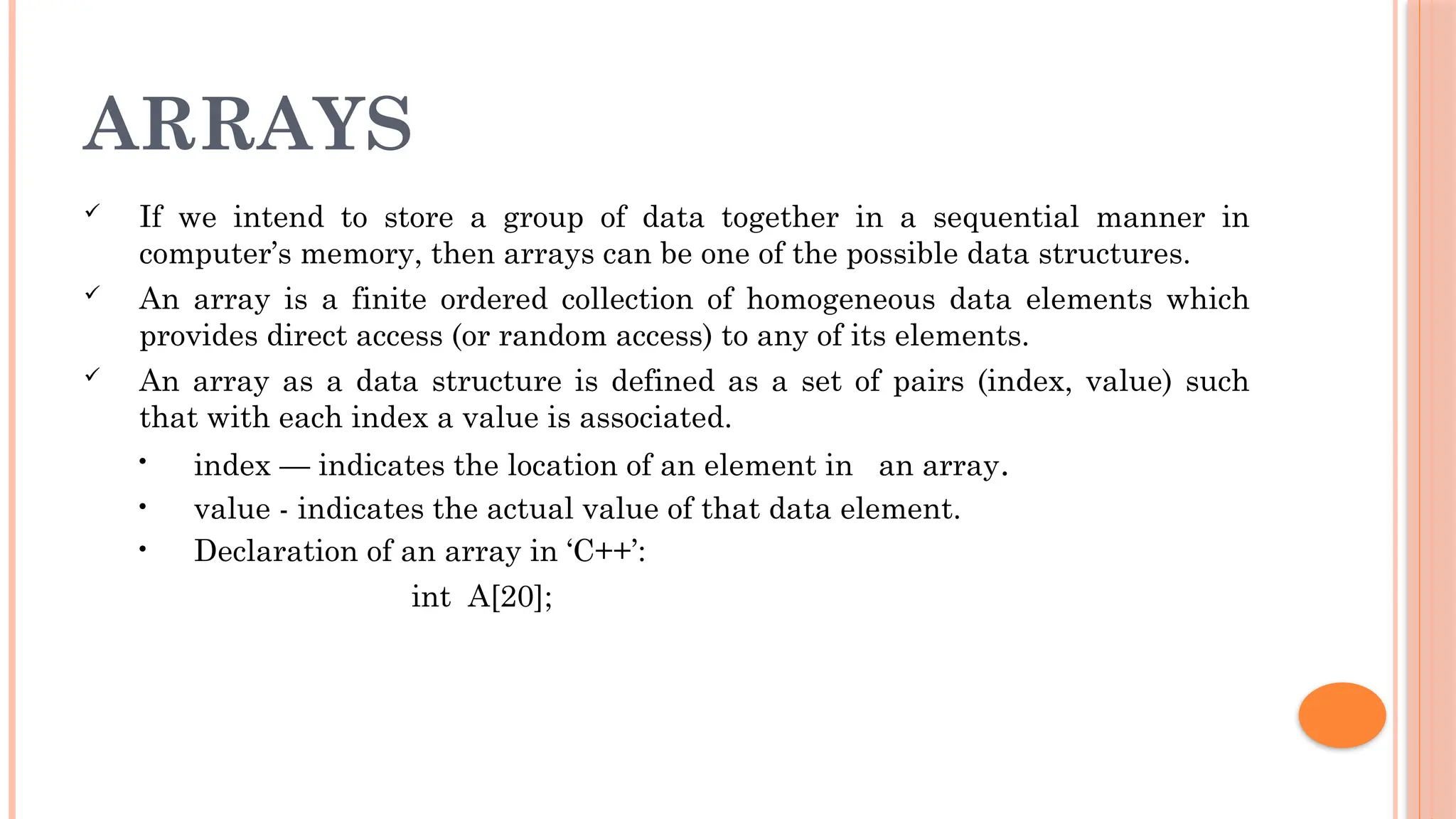ARRAYS  If we intend to store a group of data together in a sequential manner in computer’s memory, then arrays can be one of the possible data structures.  An array is a finite ordered collection of homogeneous data elements which provides direct access (or random access) to any of its elements.  An array as a data structure is defined as a set of pairs (index, value) such that with each index a value is associated. • index — indicates the location of an element in an array. • value - indicates the actual value of that data element. • Declaration of an array in ‘C++’: int A[20]; 