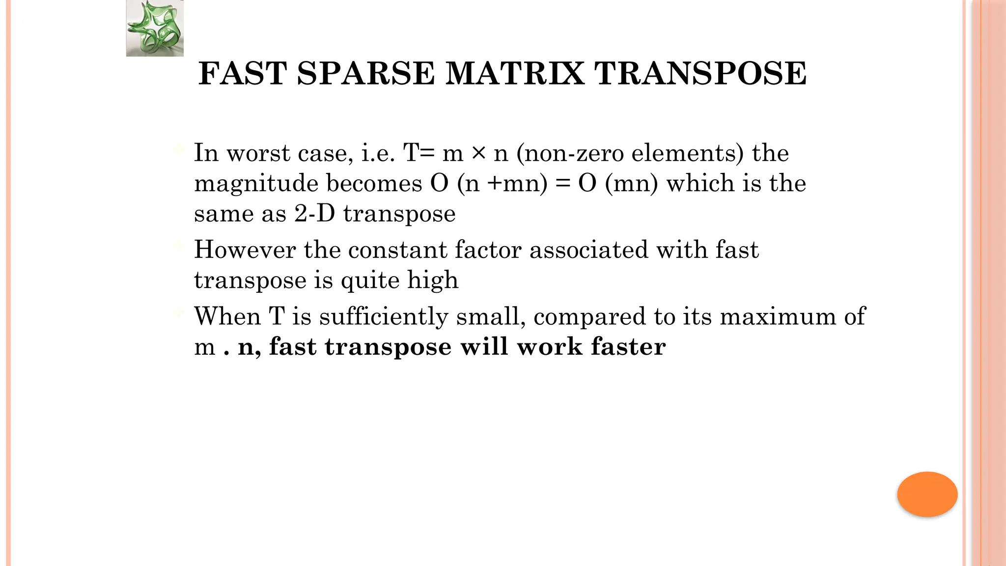 FAST SPARSE MATRIX TRANSPOSE  In worst case, i.e. T= m × n (non-zero elements) the magnitude becomes O (n +mn) = O (mn) which is the same as 2-D transpose  However the constant factor associated with fast transpose is quite high  When T is sufficiently small, compared to its maximum of m . n, fast transpose will work faster 