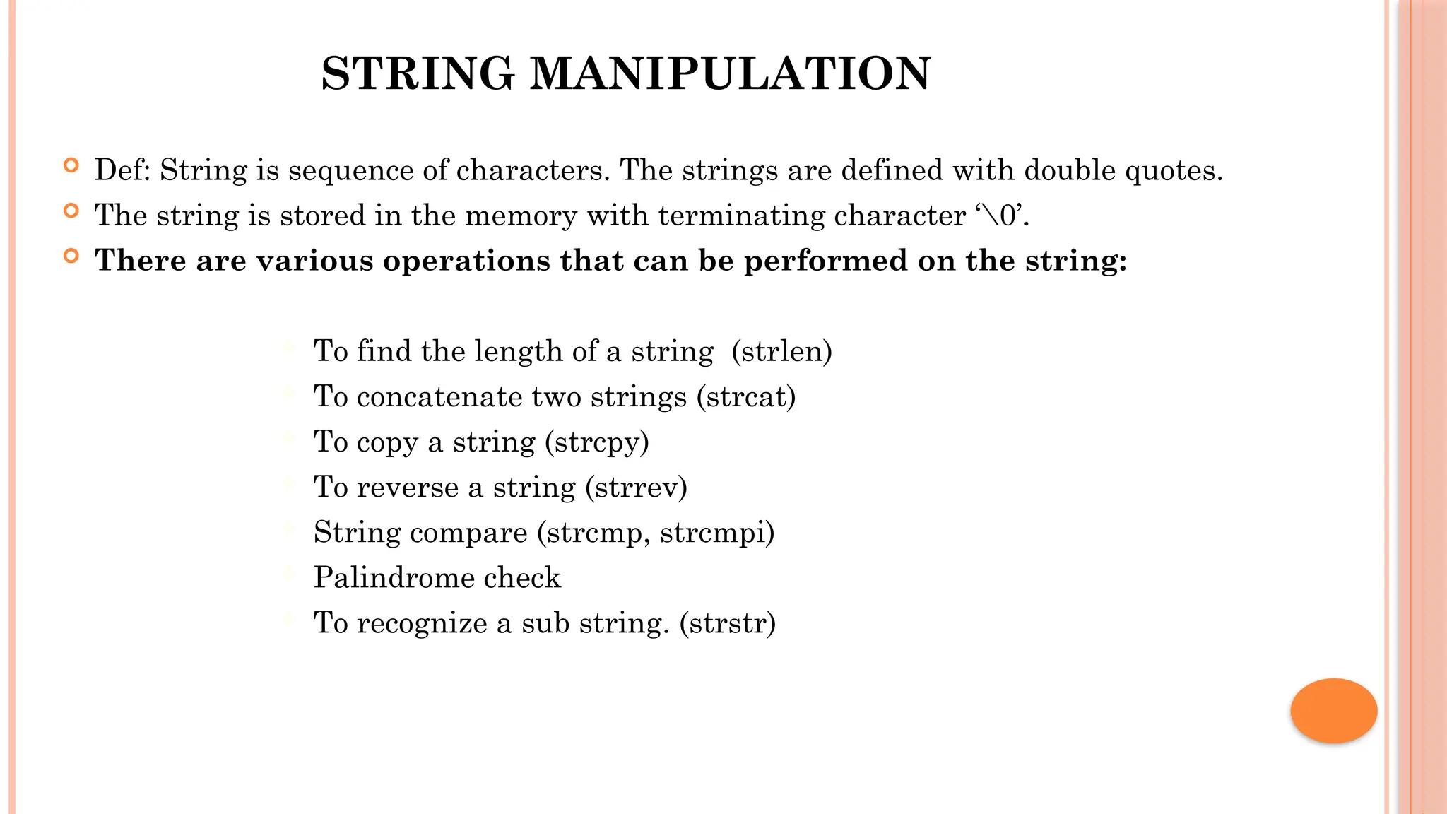 STRING MANIPULATION  Def: String is sequence of characters. The strings are defined with double quotes.  The string is stored in the memory with terminating character ‘0’.  There are various operations that can be performed on the string:  To find the length of a string (strlen)  To concatenate two strings (strcat)  To copy a string (strcpy)  To reverse a string (strrev)  String compare (strcmp, strcmpi)  Palindrome check  To recognize a sub string. (strstr) 
