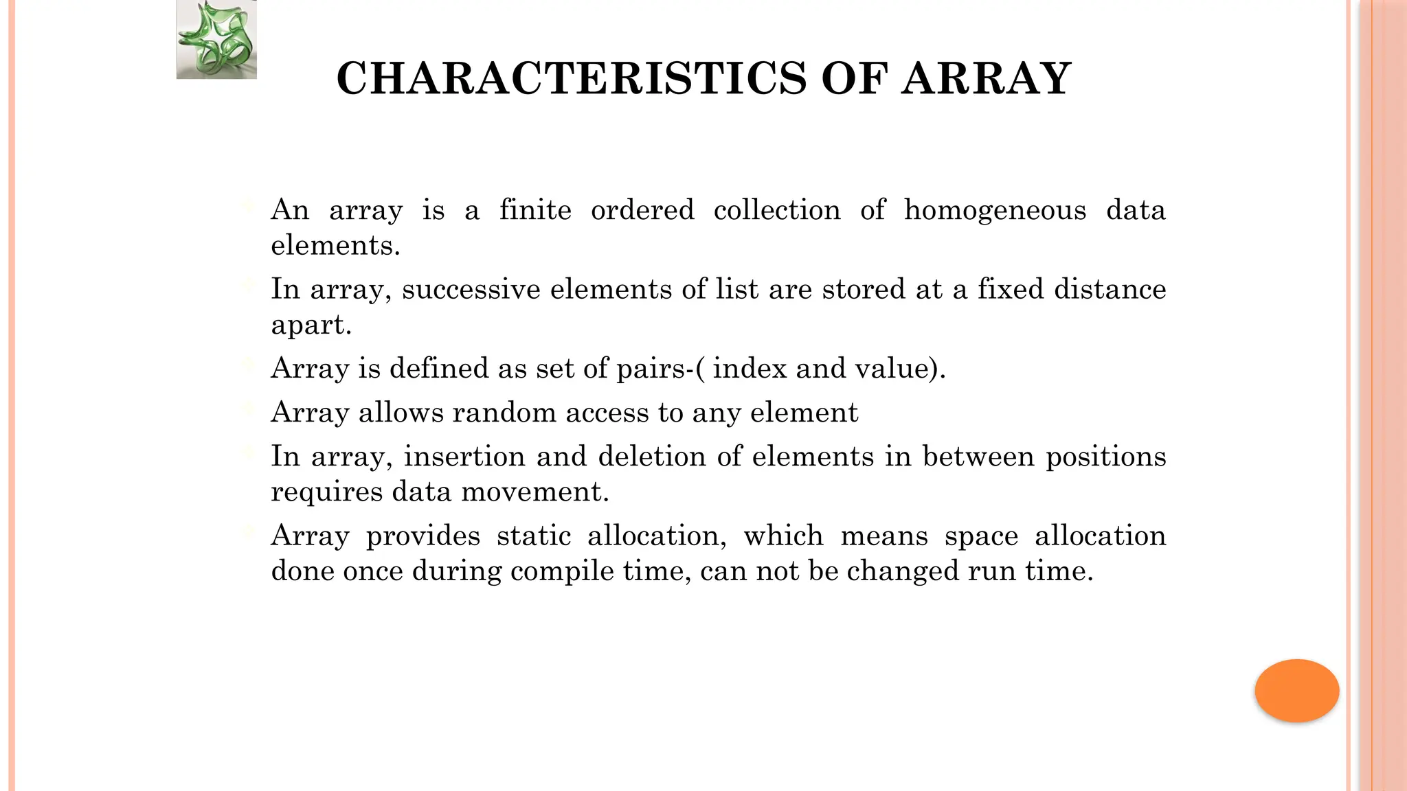 CHARACTERISTICS OF ARRAY  An array is a finite ordered collection of homogeneous data elements.  In array, successive elements of list are stored at a fixed distance apart.  Array is defined as set of pairs-( index and value).  Array allows random access to any element  In array, insertion and deletion of elements in between positions requires data movement.  Array provides static allocation, which means space allocation done once during compile time, can not be changed run time. 