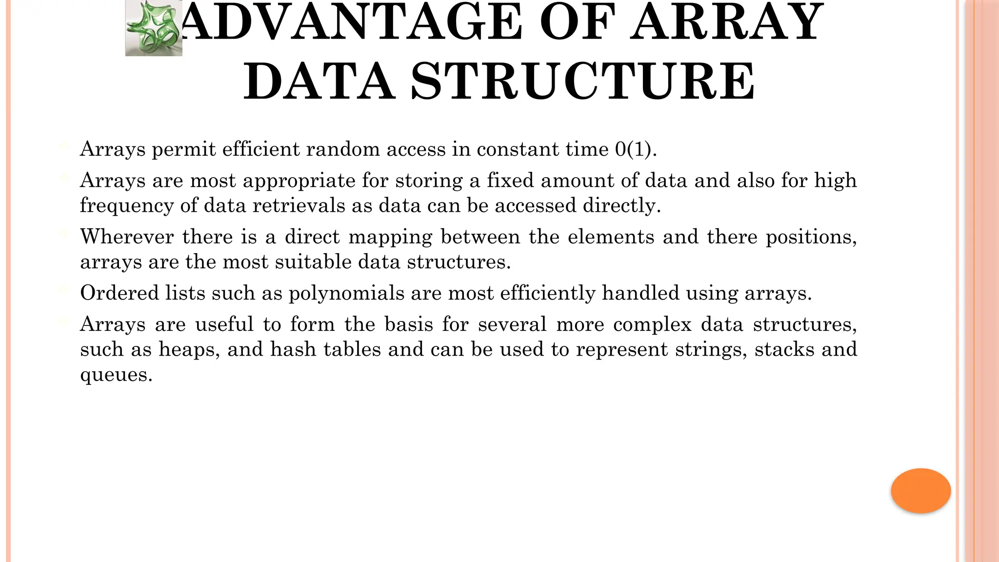 ADVANTAGE OF ARRAY DATA STRUCTURE  Arrays permit efficient random access in constant time 0(1).  Arrays are most appropriate for storing a fixed amount of data and also for high frequency of data retrievals as data can be accessed directly.  Wherever there is a direct mapping between the elements and there positions, arrays are the most suitable data structures.  Ordered lists such as polynomials are most efficiently handled using arrays.  Arrays are useful to form the basis for several more complex data structures, such as heaps, and hash tables and can be used to represent strings, stacks and queues. 