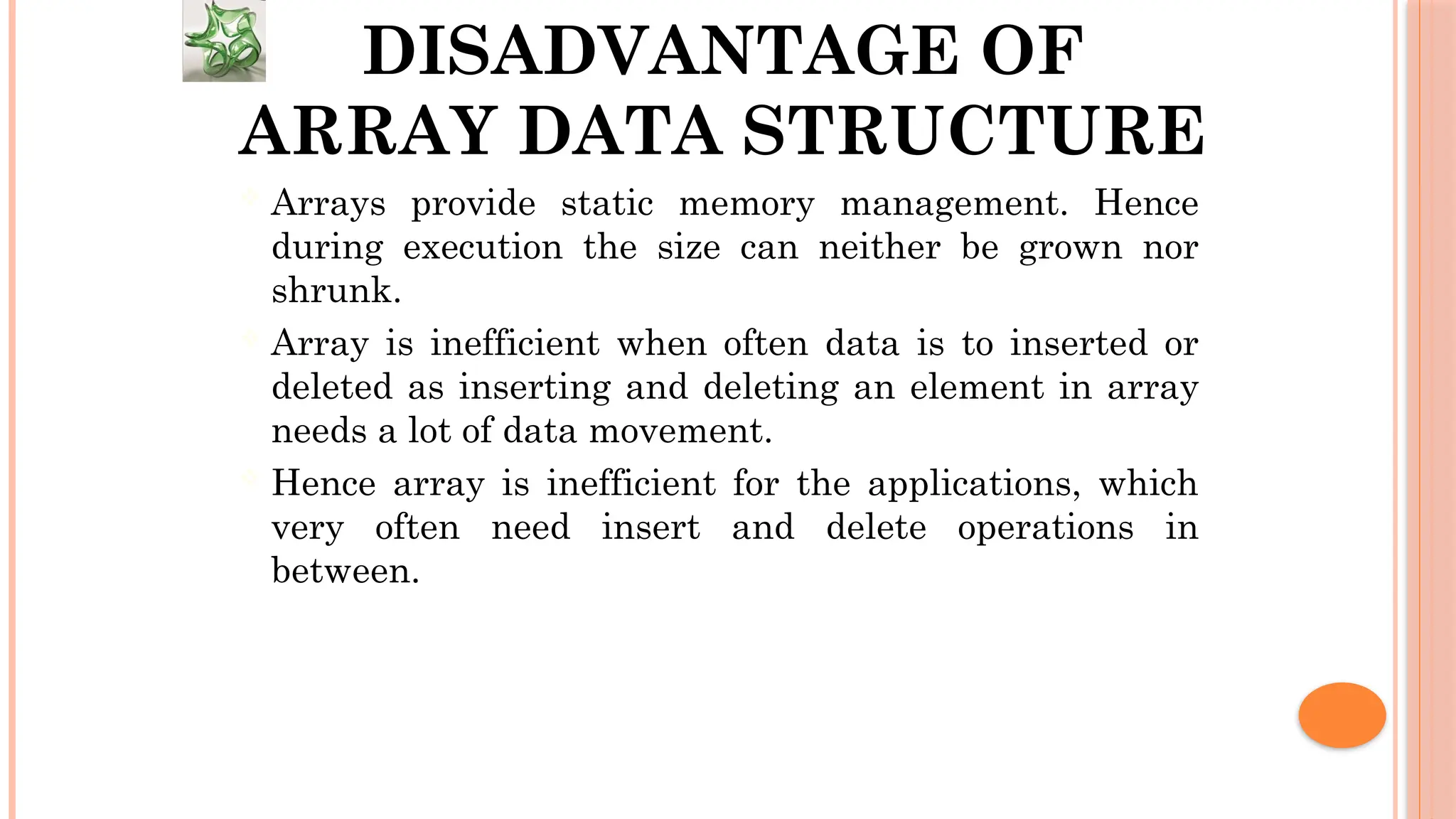 DISADVANTAGE OF ARRAY DATA STRUCTURE  Arrays provide static memory management. Hence during execution the size can neither be grown nor shrunk.  Array is inefficient when often data is to inserted or deleted as inserting and deleting an element in array needs a lot of data movement.  Hence array is inefficient for the applications, which very often need insert and delete operations in between. 