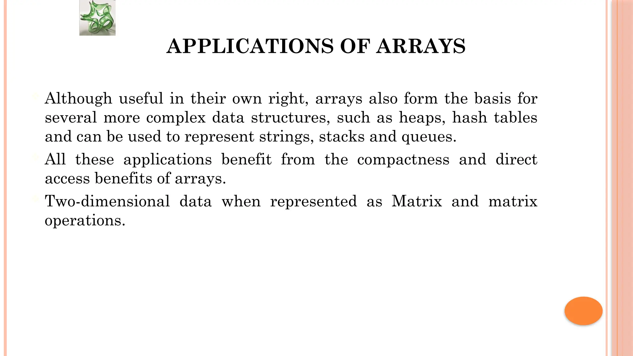 APPLICATIONS OF ARRAYS  Although useful in their own right, arrays also form the basis for several more complex data structures, such as heaps, hash tables and can be used to represent strings, stacks and queues.  All these applications benefit from the compactness and direct access benefits of arrays.  Two-dimensional data when represented as Matrix and matrix operations. 