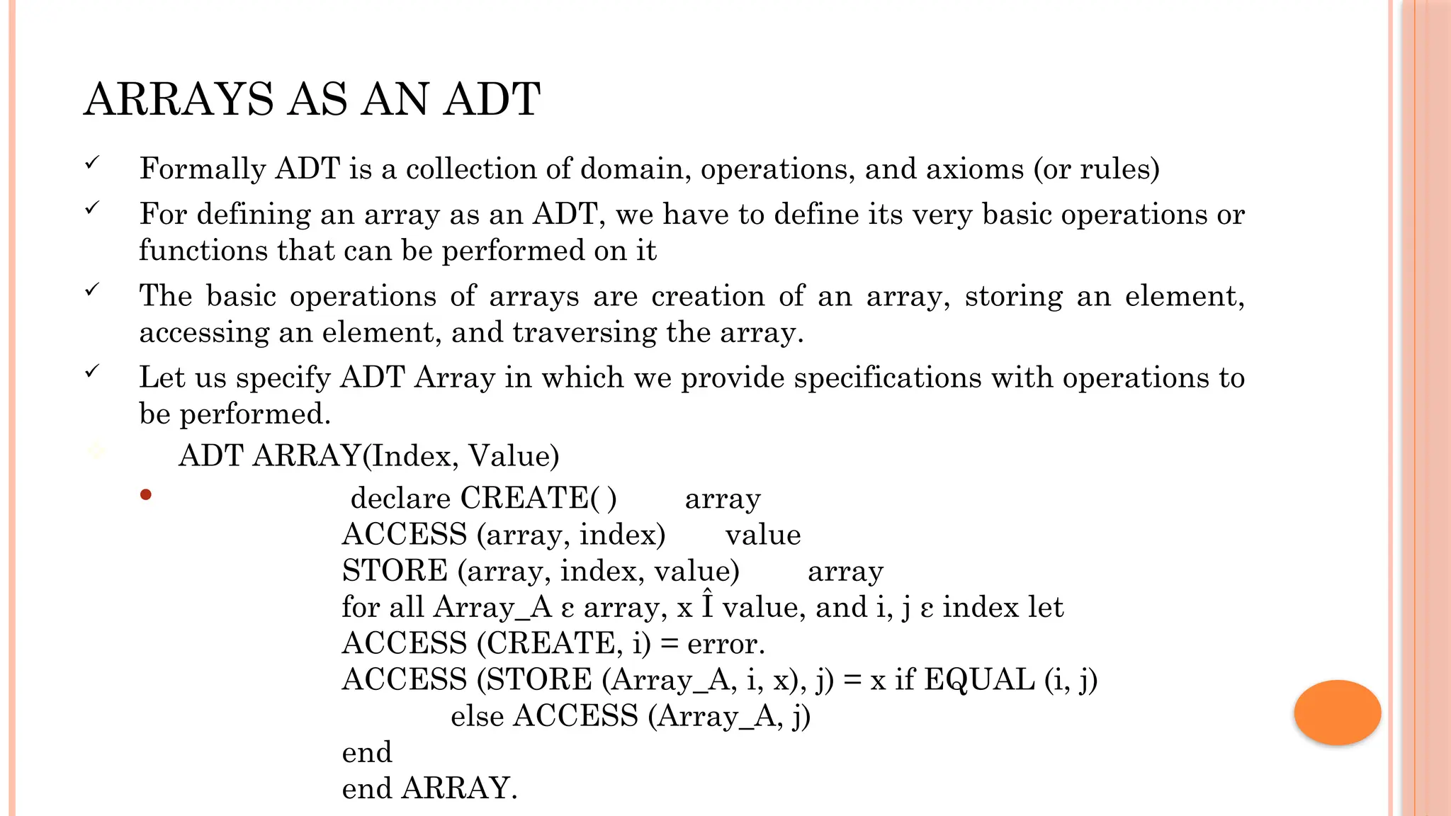 ARRAYS AS AN ADT  Formally ADT is a collection of domain, operations, and axioms (or rules)  For defining an array as an ADT, we have to define its very basic operations or functions that can be performed on it  The basic operations of arrays are creation of an array, storing an element, accessing an element, and traversing the array.  Let us specify ADT Array in which we provide specifications with operations to be performed.  ADT ARRAY(Index, Value)  declare CREATE( ) array ACCESS (array, index) value STORE (array, index, value) array for all Array_A ε array, x Î value, and i, j ε index let ACCESS (CREATE, i) = error. ACCESS (STORE (Array_A, i, x), j) = x if EQUAL (i, j) else ACCESS (Array_A, j) end end ARRAY. 