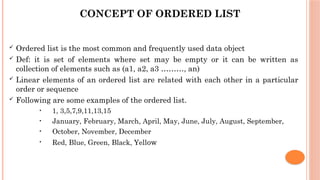 CONCEPT OF ORDERED LIST
 Ordered list is the most common and frequently used data object
 Def: it is set of elements where set may be empty or it can be written as
collection of elements such as (a1, a2, a3 ………, an)
 Linear elements of an ordered list are related with each other in a particular
order or sequence
 Following are some examples of the ordered list.
• 1, 3,5,7,9,11,13,15
• January, February, March, April, May, June, July, August, September,
• October, November, December
• Red, Blue, Green, Black, Yellow
 