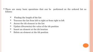  There are many basic operations that can be performed on the ordered list as
follows:
 Finding the length of the list
 Traverse the list from left to right or from right to left
 Access the ith element in the list
 Update (Overwrite) the value of the ith position
 Insert an element at the ith location
 Delete an element at the ith position
 