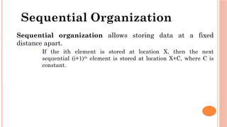 Sequential Organization
 Sequential organization allows storing data at a fixed
distance apart.
 If the ith element is stored at location X, then the next
sequential (i+1)th
element is stored at location X+C, where C is
constant.
 