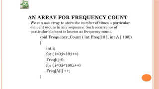 AN ARRAY FOR FREQUENCY COUNT
We can use array to store the number of times a particular
element occurs in any sequence. Such occurrence of
particular element is known as frequency count.
void Frequency_Count ( int Freq[10 ], int A [ 100])
{
int i;
for ( i=0;i<10;i++)
Freq[i]=0;
for ( i=0;i<100;i++)
Freq[A[i] ++;
}
 