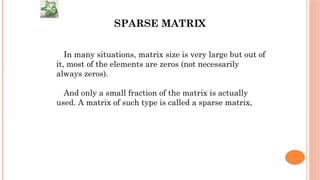 SPARSE MATRIX
In many situations, matrix size is very large but out of
it, most of the elements are zeros (not necessarily
always zeros).
And only a small fraction of the matrix is actually
used. A matrix of such type is called a sparse matrix,
 