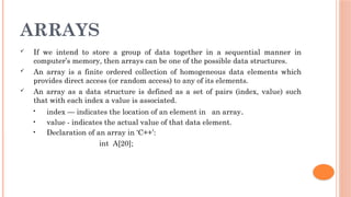 ARRAYS
 If we intend to store a group of data together in a sequential manner in
computer’s memory, then arrays can be one of the possible data structures.
 An array is a finite ordered collection of homogeneous data elements which
provides direct access (or random access) to any of its elements.
 An array as a data structure is defined as a set of pairs (index, value) such
that with each index a value is associated.
• index — indicates the location of an element in an array.
• value - indicates the actual value of that data element.
• Declaration of an array in ‘C++’:
int A[20];
 