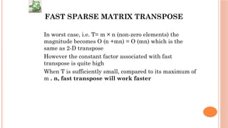 FAST SPARSE MATRIX TRANSPOSE
 In worst case, i.e. T= m × n (non-zero elements) the
magnitude becomes O (n +mn) = O (mn) which is the
same as 2-D transpose
 However the constant factor associated with fast
transpose is quite high
 When T is sufficiently small, compared to its maximum of
m . n, fast transpose will work faster
 
