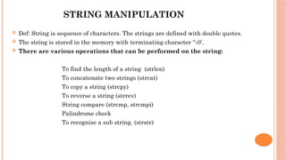 STRING MANIPULATION
 Def: String is sequence of characters. The strings are defined with double quotes.
 The string is stored in the memory with terminating character ‘0’.
 There are various operations that can be performed on the string:
 To find the length of a string (strlen)
 To concatenate two strings (strcat)
 To copy a string (strcpy)
 To reverse a string (strrev)
 String compare (strcmp, strcmpi)
 Palindrome check
 To recognize a sub string. (strstr)
 
