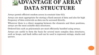 ADVANTAGE OF ARRAY
DATA STRUCTURE
 Arrays permit efficient random access in constant time 0(1).
 Arrays are most appropriate for storing a fixed amount of data and also for high
frequency of data retrievals as data can be accessed directly.
 Wherever there is a direct mapping between the elements and there positions,
arrays are the most suitable data structures.
 Ordered lists such as polynomials are most efficiently handled using arrays.
 Arrays are useful to form the basis for several more complex data structures,
such as heaps, and hash tables and can be used to represent strings, stacks and
queues.
 