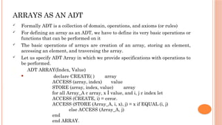 ARRAYS AS AN ADT
 Formally ADT is a collection of domain, operations, and axioms (or rules)
 For defining an array as an ADT, we have to define its very basic operations or
functions that can be performed on it
 The basic operations of arrays are creation of an array, storing an element,
accessing an element, and traversing the array.
 Let us specify ADT Array in which we provide specifications with operations to
be performed.
 ADT ARRAY(Index, Value)
 declare CREATE( ) array
ACCESS (array, index) value
STORE (array, index, value) array
for all Array_A ε array, x Î value, and i, j ε index let
ACCESS (CREATE, i) = error.
ACCESS (STORE (Array_A, i, x), j) = x if EQUAL (i, j)
else ACCESS (Array_A, j)
end
end ARRAY.
 