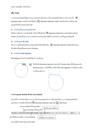 หน่วยการเรี ยนรู้ที่ 2 เริ่ มต้ นใช้ งาน

เส้น Path
การปรับแต่งเส้ น Path ให้ มีรูปร่างสวยงามเป็ นไปตามที่เราต้ องการนัน จะต้ องใช้ เครื่ องมือต่าง ๆ เข้ ามาช่วย ทัง้
้
(selection tool) การปรับตาแหน่งให้ รูปทรง

(Direction Selection Tool) สาหรับปรับแต่งความโค้ งมน หรื อ

แม้ แต่เครื่ องมือในกลุมของ Pen Tool
่

เมื่อต้ องการเลือกทางานกับเส้ น Path ทังเส้ น ให้ ใช้ เครื่ องมือ
้

(Selection Tool) คลิกลงบนเส้ น Path จะเห็นจุด

Anchor เป็ นจุดทึบทังหมด สามารถปรับย้ ายตาแหน่งของเส้ น Path ได้ แต่จะไม่สามารถแก้ ไขรู ปทรงหรื อจุดได้
้

หลังจากวาดเส้ นเรียบร้ อยแล้ วจะเกิดมุมของเส้ น Path ใช้ เครื่ องมือ

(Direction Selection Tool) คลิกลงไปบน

เส้ น Path หรื อจุดเพื่อแสดงแขนของ Direction

Path Segment เป็ นส่วนของเส้ นที่อยูระหว่างจุดสองจุด
่

ใช้ เครื่ องมือ Derection Selection Tool คลิกที่

Anchor Point เพื่อให้ จดแสดงเส้ น
ุ

Derection ดังรู ป จากนันให้ ใช้ เมาส์ เลือกที่เส้ น Path Segment จากนันคลิกเมาส์ค้าง
้
้

ลากเส้ นตามต้ องการ

การควบคุมจุด Anchor ด้ วยพาเนล Control
ในขณะที่ทางานกับเส้ น Path เราสามารถปรับแต่งจุด Anchor ด้ วยการเลือกปุ่ มคาสังต่าง ๆ บน Panel Control ได้
่
เช่นกันโดยการ คลิกเลือกที่เครื่ องมือ

(Direction Selection Tool) หรื อ

แปลงจุด Anchor ให้ เป็ นมุมเหลียม
่
แปลงจุด Anchor ให้ เป็ นมุมโค้ ง
คลิกเพื่อเลือกแขนเมื่อทางานกับจุด Anchor
ใบความรู้ที่ 2.3 Pen Tool และเส้ น Path

เพื่อปรับแต่งแยกชิ ้นส่วน

เพื่อเชื่อมระหว่างจุดสองจุด

(Pen Tool)

 