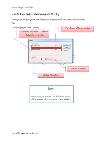 หน่วยการเรี ยนรู้ที่ 2 เริ่ มต้ นใช้ งาน

ปรับเส้น Path ให้เรียบ หรือหยักด้วยคาสั่ง Simplify
Simplify เป็ นคาสังที่ใช้ แก้ ปัญหาเส้ น Path ที่มีรอยหยักมาก ๆ ให้ ดเรี ยบเนียนขึ ้น ในขณะเดียวกันก็สามารถแปลงเส้ น
่
ู
Path

โดยคลิกที่เมนู Object > Path > Simplify
ปรับค่าเพื่อควบคุมมุมของจุด

ปรับค่าหรื อลดความโค้ งมนของเส้ น Path
Anchor

ซึงมีผลต่อทิศของรูปทรงด้ วย
่

ปรับเส้ นโค้ งให้ เป็ นเส้ นตรง
ปรับเส้ นโค้ งให้ เป็ นเส้ นตรง

1. ให้นักเรียนวาดรูปการ์ตูนคนละ 1 แบบ ด้วยโปรแกรม Illustrator
2. ให้นักเรียนส่งไฟล์ AI ที่ Teacher-PC/ส่งงาน ม.5 ตามด้วยชื่อห้อง

ใบความรู้ที่ 2.3 Pen Tool และเส้ น Path

 