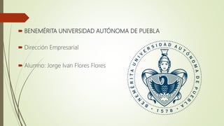  BENEMÉRITA UNIVERSIDAD AUTÓNOMA DE PUEBLA
 Dirección Empresarial
 Alumno: Jorge Ivan Flores Flores
 