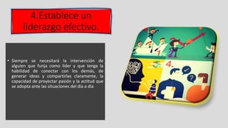 4.Establece un
liderazgo efectivo.
• Siempre se necesitará la intervención de
alguien que funja como líder y que tenga la
habilidad de conectar con los demás, de
generar ideas y compartirlas claramente, la
capacidad de proyectar pasión y la actitud que
se adopta ante las situaciones del día a día
 