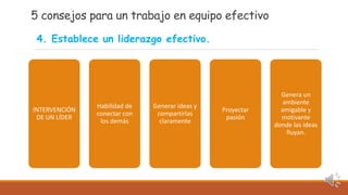5 consejos para un trabajo en equipo efectivo
INTERVENCIÓN
DE UN LÍDER
Habilidad de
conectar con
los demás
Generar ideas y
compartirlas
claramente
Proyectar
pasión
Genera un
ambiente
amigable y
motivante
donde las ideas
fluyan.
4. Establece un liderazgo efectivo.
 