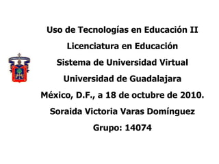 Uso de Tecnologías en Educación II
Licenciatura en Educación
Sistema de Universidad Virtual
Universidad de Guadalajara
México, D.F., a 18 de octubre de 2010.
Soraida Victoria Varas Domínguez
Grupo: 14074
 