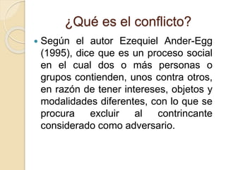 ¿Qué es el conflicto?
 Según el autor Ezequiel Ander-Egg
(1995), dice que es un proceso social
en el cual dos o más personas o
grupos contienden, unos contra otros,
en razón de tener intereses, objetos y
modalidades diferentes, con lo que se
procura excluir al contrincante
considerado como adversario.
 
