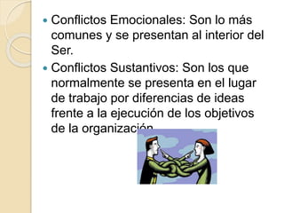 Conflictos Emocionales: Son lo más
comunes y se presentan al interior del
Ser.
 Conflictos Sustantivos: Son los que
normalmente se presenta en el lugar
de trabajo por diferencias de ideas
frente a la ejecución de los objetivos
de la organización
 