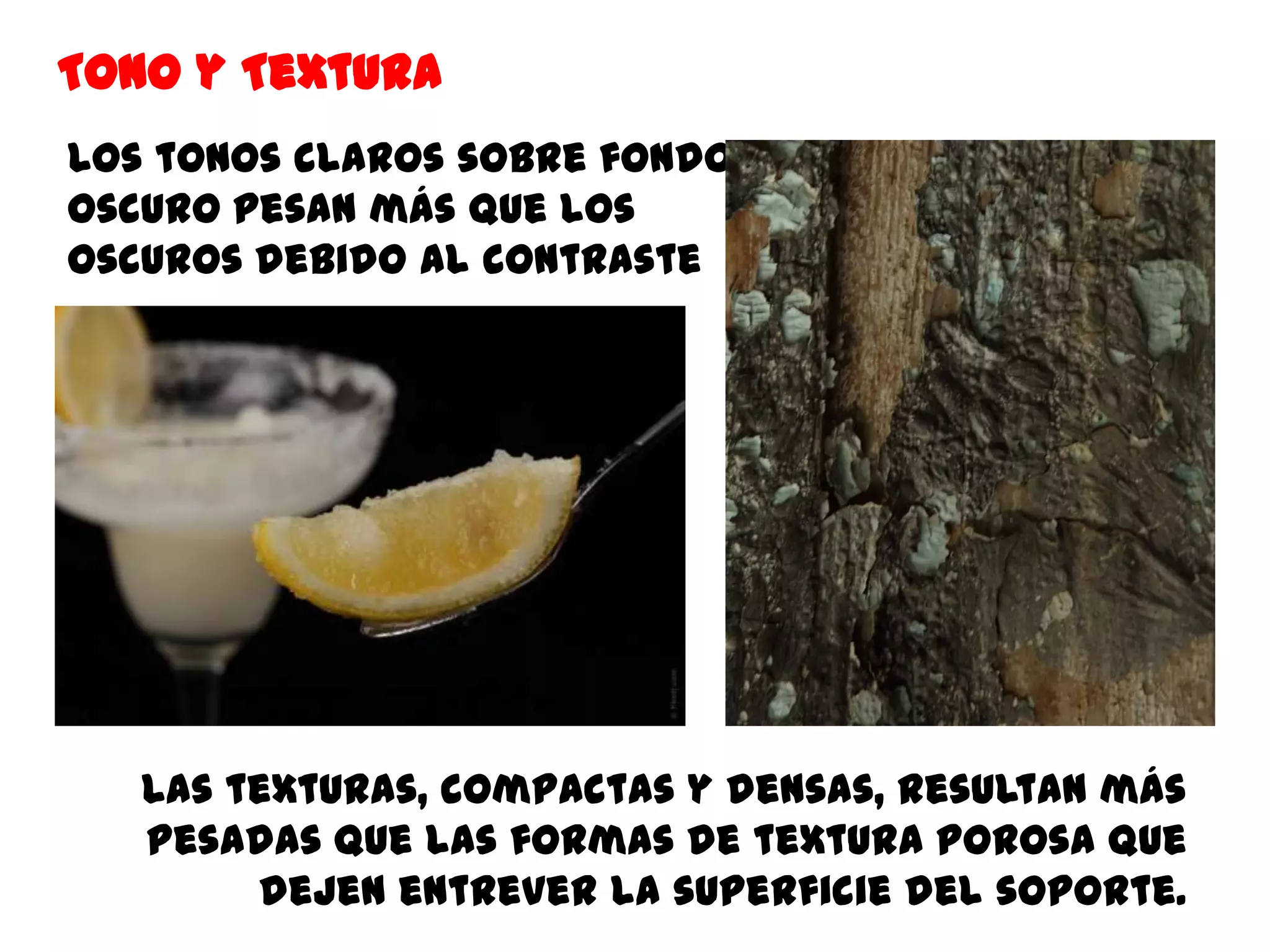 Tono y Textura
Los tonos claros sobre fondo
oscuro pesan más que los
oscuros debido al contraste




   Las texturas, compactas y densas, resultan más
   pesadas que las formas de textura porosa que
        dejen entrever la superficie del soporte.
 