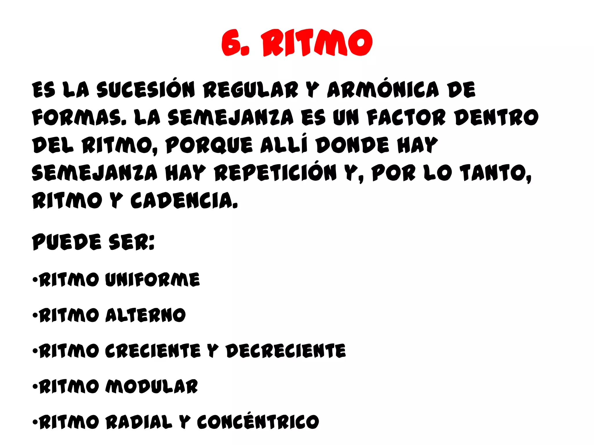 6. Ritmo
Es la sucesión regular y armónica de
formas. La semejanza es un factor dentro
del ritmo, porque allí donde hay
semejanza hay repetición y, por lo tanto,
ritmo y cadencia.
Puede ser:
•Ritmo uniforme
•Ritmo alterno
•Ritmo creciente y decreciente
•Ritmo modular
•Ritmo radial y concéntrico
 