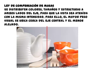 Ley de compensación de masas
Se distribuyen colores, tamaños y estructuras a
ambos lados del eje, para que la vista sea atraída
con la misma intensidad. Para ello, el mayor peso
visual se ubica cerca del eje central y el menor
alejado.
 