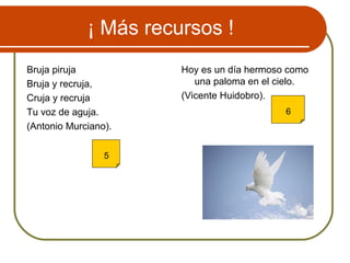 ¡ Más recursos !
Bruja piruja
Bruja y recruja,
Cruja y recruja
Tu voz de aguja.
(Antonio Murciano).
Hoy es un día hermoso como
una paloma en el cielo.
(Vicente Huidobro).
5
6
 
