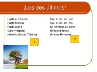 ¡Los dos últimos!
Hasta el invierno,
Hasta febrero,
Hasta otoño
Callo y espero.
(Antonio García Teijeiro)
Con el pin, pin, pon,
Con el pin, pin, fes
Mi hermana se pone
El traje al revés.
(Marina Romero)
9
10
 