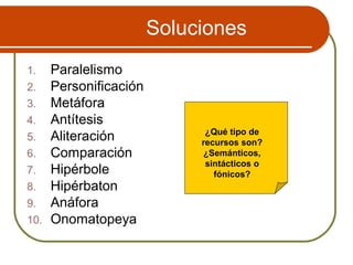 Soluciones
1. Paralelismo
2. Personificación
3. Metáfora
4. Antítesis
5. Aliteración
6. Comparación
7. Hipérbole
8. Hipérbaton
9. Anáfora
10. Onomatopeya
¿Qué tipo de
recursos son?
¿Semánticos,
sintácticos o
fónicos?
 