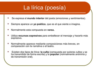 La lírica (poesía)
 Se expresa el mundo interior del poeta (emociones y sentimientos).
 Siempre aparece un yo poético, que es el que siente e imagina.
 Normalmente esta compuesta en verso.
 Utiliza recursos expresivos para embellecer el mensaje y hacerlo más
expresivo.
 Normalmente aparece mediante composiciones más breves, en
comparación con la narrativa o el teatro.
 Existen dos tipos de lírica: la culta (compuesta por autores cultos y se
ha transmitido de forma escrita) y la popular (normalmente anónima y
de transmisión oral).
 