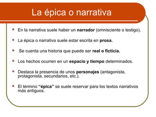 La épica o narrativa
 En la narrativa suele haber un narrador (omnisciente o testigo).
 La épica o narrativa suele estar escrita en prosa.
 Se cuenta una historia que puede ser real o ficticia.
 Los hechos ocurren en un espacio y tiempo determinados.
 Destaca la presencia de unos personajes (antagonista,
protagonista, secundarios, etc.).
 El término “épica” se suele reservar para los textos narrativos
más antiguos.
 