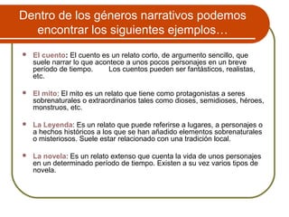 Dentro de los géneros narrativos podemos
encontrar los siguientes ejemplos…
 El cuento: El cuento es un relato corto, de argumento sencillo, que
suele narrar lo que acontece a unos pocos personajes en un breve
período de tiempo. Los cuentos pueden ser fantásticos, realistas,
etc.
 El mito: El mito es un relato que tiene como protagonistas a seres
sobrenaturales o extraordinarios tales como dioses, semidioses, héroes,
monstruos, etc.
 La Leyenda: Es un relato que puede referirse a lugares, a personajes o
a hechos históricos a los que se han añadido elementos sobrenaturales
o misteriosos. Suele estar relacionado con una tradición local.
 La novela: Es un relato extenso que cuenta la vida de unos personajes
en un determinado período de tiempo. Existen a su vez varios tipos de
novela.
 