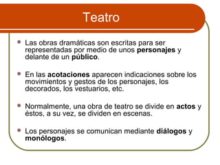 Teatro
 Las obras dramáticas son escritas para ser
representadas por medio de unos personajes y
delante de un público.
 En las acotaciones aparecen indicaciones sobre los
movimientos y gestos de los personajes, los
decorados, los vestuarios, etc.
 Normalmente, una obra de teatro se divide en actos y
éstos, a su vez, se dividen en escenas.
 Los personajes se comunican mediante diálogos y
monólogos.
 