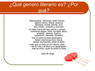 ¿Qué genero literario es? ¿Por
qué?
Desmayarse, atreverse, estar furioso,
áspero, tierno, liberal, esquivo,
alentado, mortal, difunto, vivo,
leal, traidor, cobarde y animoso;
no hallar fuera del bien centro y reposo,
mostrarse alegre, triste, humilde, altivo,
enojado, valiente, fugitivo,
satisfecho, ofendido, receloso;
huir el rostro al claro desengaño,
beber veneno por licor süave,
olvidar el provecho, amar el daño;
creer que un cielo en un infierno cabe,
dar la vida y el alma a un desengaño;
esto es amor, quien lo probó lo sabe.
Lope de Vega
 