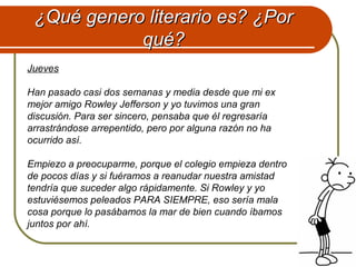 ¿Qué genero literario es? ¿Por¿Qué genero literario es? ¿Por
qué?qué?
Jueves
Han pasado casi dos semanas y media desde que mi ex
mejor amigo Rowley Jefferson y yo tuvimos una gran
discusión. Para ser sincero, pensaba que él regresaría
arrastrándose arrepentido, pero por alguna razón no ha
ocurrido así.
Empiezo a preocuparme, porque el colegio empieza dentro
de pocos días y si fuéramos a reanudar nuestra amistad
tendría que suceder algo rápidamente. Si Rowley y yo
estuviésemos peleados PARA SIEMPRE, eso sería mala
cosa porque lo pasábamos la mar de bien cuando íbamos
juntos por ahí.
 