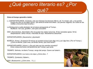 ¿Qué genero literario es? ¿Por
qué?
Cómo el trompo aprendió a bailar.
[...] ESPANTAPÁJAROS. (Cortante.) ¡No me interesan los llorones! Allá tú y él. Yo miraré, oiré, y me pondré
furioso por que no me dejan dormir. (Se sienta al borde de la litera. Las piernas colgando, los codos en las
rodillas y los puños bajo la barba.)
La Muñeca da la vuelta alrededor de la butaca persiguiendo al Trompo.
MUÑECA. Ven acá, gordiflón. ¡Ven para conocerte!
OSO. (Asomándose. Adormilado.) No me gustan las visitas nocturnas. Ni las naranjitas agrias. Ni los
despertadores. Señor intruso, márchese de aquí. Necesitamos descansar.
ESPANTAPÁJAROS. (Secamente.) ¡Aprobado!
MUÑECA. (Firme.) ¡Suspenso! El intruso se quedará porque para algo vino y por algo llora. (Por el Trompo.)
¿Cómo te llamas, quién eres, de dónde vienes, qué cosa haces?
ESPANTAPÁJAROS. (Irónico.) ¿De qué color son los caimitos morados?
Entra música de fondo a la pantomima del Trompo, que canta.
TROMPO. Señorita, me llamo Trompo, vengo del campo. Quiero ser bailarín...
ESPANTAPÁJAROS. (La mano a la oreja.) ¿Cómo dice...?
TROMPO. (Cantando.) Bailarín...
OSO. (Bostezando.) ¿Cómo dice... ? [...]
 