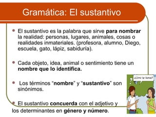 Gramática: El sustantivo
 El sustantivo es la palabra que sirve para nombrar
la realidad: personas, lugares, animales, cosas o
realidades inmateriales. (profesora, alumno, Diego,
escuela, gato, lápiz, sabiduría).
 Cada objeto, idea, animal o sentimiento tiene un
nombre que lo identifica.
 Los términos “nombre” y “sustantivo” son
sinónimos.
 El sustantivo concuerda con el adjetivo y
los determinantes en género y número.
 