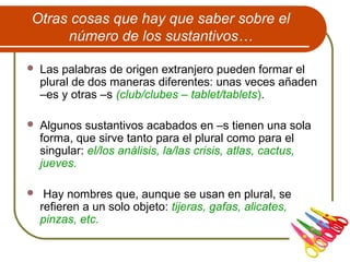 Otras cosas que hay que saber sobre el
número de los sustantivos…
 Las palabras de origen extranjero pueden formar el
plural de dos maneras diferentes: unas veces añaden
–es y otras –s (club/clubes – tablet/tablets).
 Algunos sustantivos acabados en –s tienen una sola
forma, que sirve tanto para el plural como para el
singular: el/los análisis, la/las crisis, atlas, cactus,
jueves.
 Hay nombres que, aunque se usan en plural, se
refieren a un solo objeto: tijeras, gafas, alicates,
pinzas, etc.
 