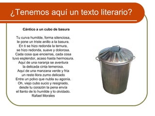 ¿Tenemos aquí un texto literario?
Cántico a un cubo de basura
Tu curva humilde, forma silenciosa,
le pone un triste anillo a la basura.
En ti se hizo redonda la ternura,
se hizo redonda, suave y dolorosa.
Cada cosa que encierras, cada cosa
tuvo esplendor, acaso hasta hermosura.
Aquí de una naranja se aventura
la delicada cinta temerosa.
Aquí de una manzana verde y fría
un resto llora zumo delicado
Entre un polvo que nubla su agonía.
Oh, viejo cubo sucio y resignado,
desde tu corazón la pena envía
el llanto de lo humilde y lo olvidado.
Rafael Morales
 