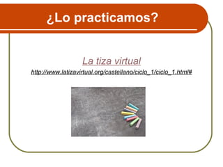 ¿Lo practicamos?
La tiza virtual
http://www.latizavirtual.org/castellano/ciclo_1/ciclo_1.html#
 