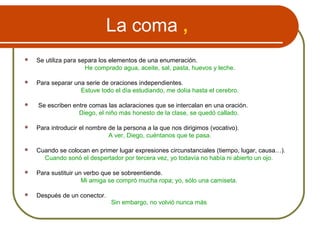 La coma ,
 Se utiliza para separa los elementos de una enumeración.
He comprado agua, aceite, sal, pasta, huevos y leche.
 Para separar una serie de oraciones independientes.
Estuve todo el día estudiando, me dolía hasta el cerebro.
 Se escriben entre comas las aclaraciones que se intercalan en una oración.
Diego, el niño más honesto de la clase, se quedó callado.
 Para introducir el nombre de la persona a la que nos dirigimos (vocativo).
A ver, Diego, cuéntanos que te pasa.
 Cuando se colocan en primer lugar expresiones circunstanciales (tiempo, lugar, causa…).
Cuando sonó el despertador por tercera vez, yo todavía no había ni abierto un ojo.
 Para sustituir un verbo que se sobreentiende.
Mi amiga se compró mucha ropa; yo, sólo una camiseta.
 Después de un conector.
Sin embargo, no volvió nunca más.
 